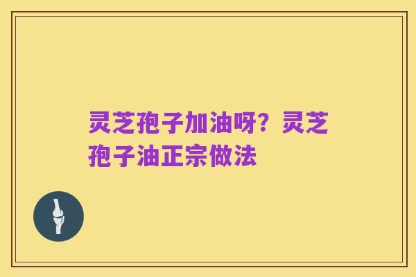 灵芝孢子加油呀?灵芝孢子油正宗做法