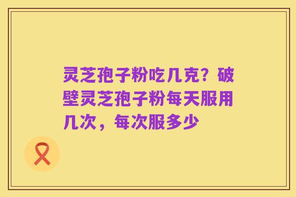 灵芝孢子粉吃几克？破壁灵芝孢子粉每天服用几次，每次服多少