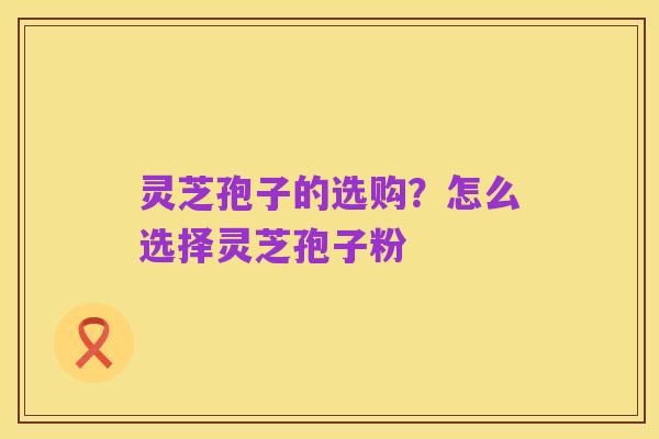 灵芝孢子的选购?怎么选择灵芝孢子粉