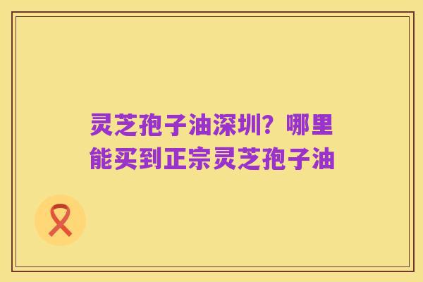 灵芝孢子油深圳?哪里能买到正宗灵芝孢子油