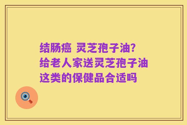 结肠癌 灵芝孢子油?给老人家送灵芝孢子油这类的保健品合适吗