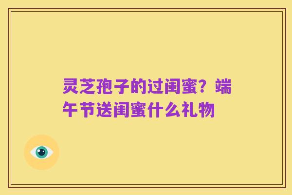 灵芝孢子的过闺蜜？端午节送闺蜜什么礼物