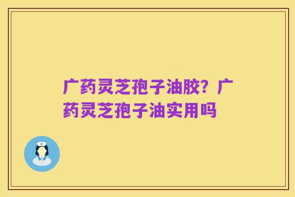 广药灵芝孢子油胶?广药灵芝孢子油实用吗