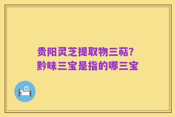 贵阳灵芝提取物三萜？黔味三宝是指的哪三宝
