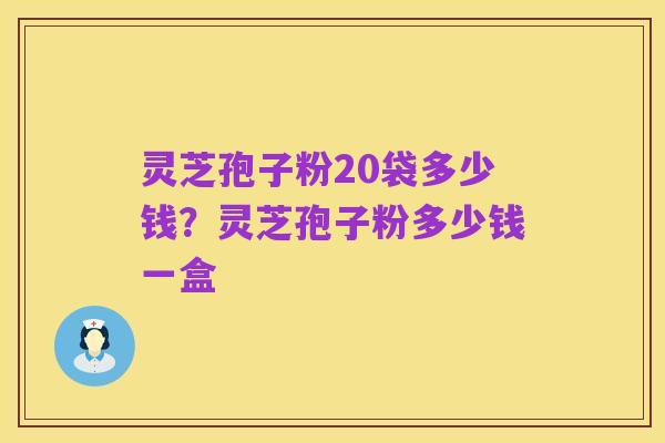灵芝孢子粉20袋多少钱?灵芝孢子粉多少钱一盒