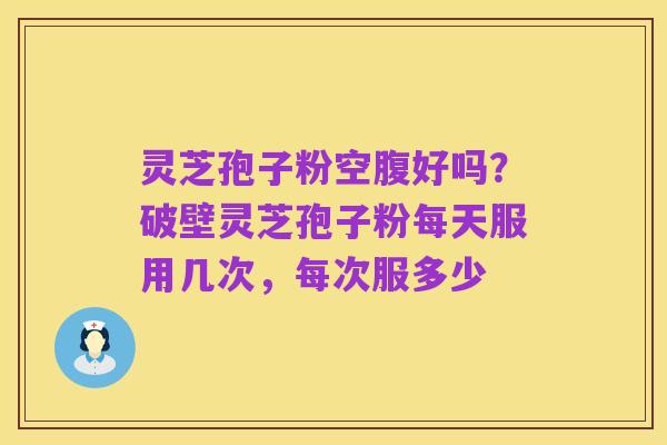灵芝孢子粉空腹好吗?破壁灵芝孢子粉每天服用几次,每次服多少
