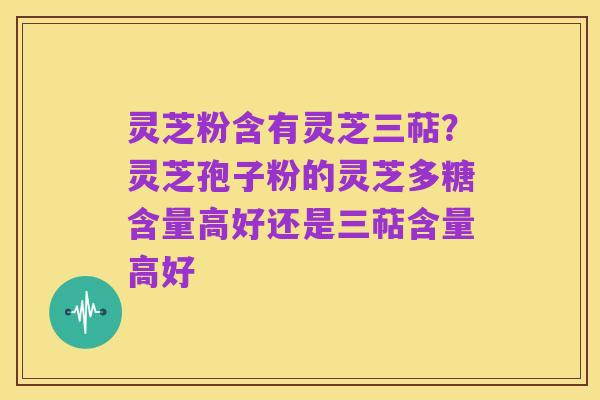 灵芝粉含有灵芝三萜？灵芝孢子粉的灵芝多糖含量高好还是三萜含量高好