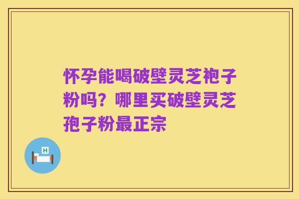 怀孕能喝破壁灵芝袍子粉吗？哪里买破壁灵芝孢子粉最正宗