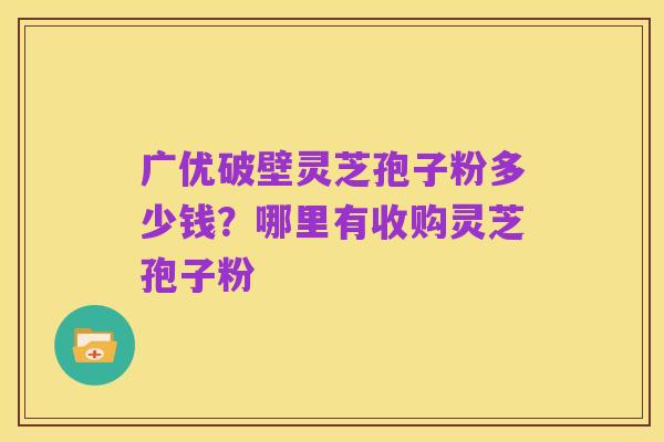 广优破壁灵芝孢子粉多少钱?哪里有收购灵芝孢子粉