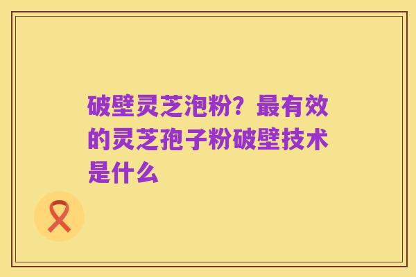 破壁灵芝泡粉?最有效的灵芝孢子粉破壁技术是什么