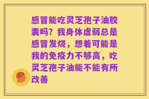 感冒能吃灵芝孢子油胶囊吗？我身体虚弱总是感冒发烧，想着可能是我的免疫力不够高，吃灵芝孢子油能不能有所改善