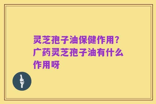 灵芝孢子油保健作用?广药灵芝孢子油有什么作用呀