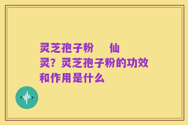 灵芝孢子粉 仙灵?灵芝孢子粉的功效和作用是什么