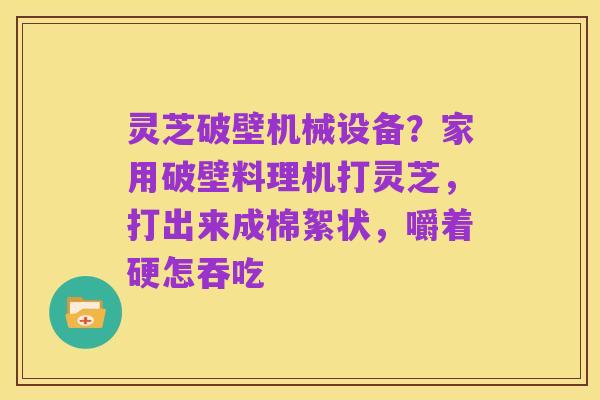 灵芝破壁机械设备?家用破壁料理机打灵芝,打出来成棉絮状,嚼着硬怎吞吃