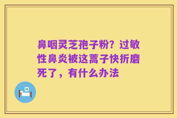 鼻咽灵芝孢子粉？过敏性鼻炎被这蒿子快折磨死了，有什么办法
