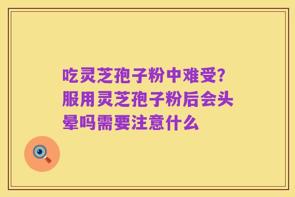 吃灵芝孢子粉中难受?服用灵芝孢子粉后会头晕吗需要注意什么