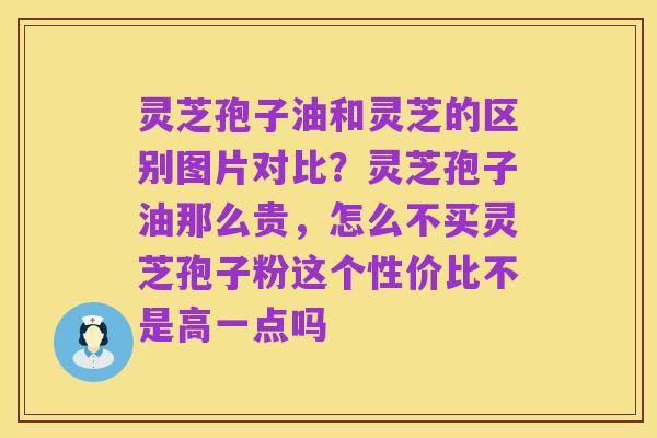 灵芝孢子油和灵芝的区别图片对比？灵芝孢子油那么贵，怎么不买灵芝孢子粉这个性价比不是高一点吗
