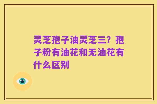灵芝孢子油灵芝三？孢子粉有油花和无油花有什么区别