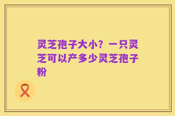 灵芝孢子大小?一只灵芝可以产多少灵芝孢子粉