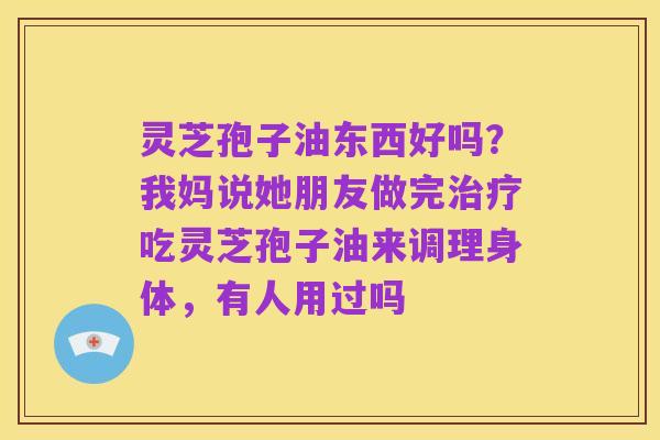 灵芝孢子油东西好吗?我妈说她朋友做完治疗吃灵芝孢子油来调理身体,有人用过吗
