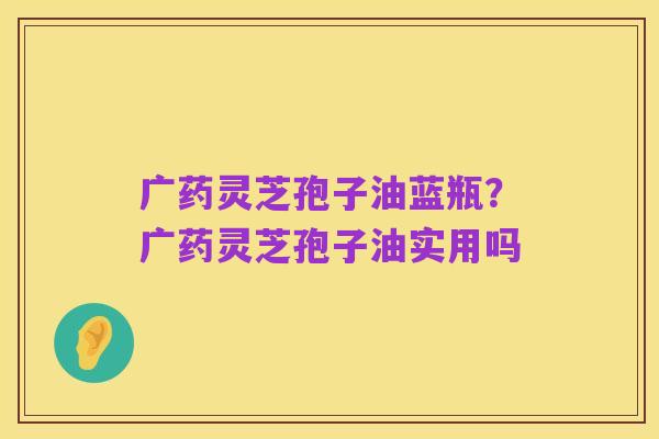 广药灵芝孢子油蓝瓶?广药灵芝孢子油实用吗