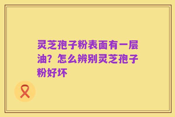 灵芝孢子粉表面有一层油?怎么辨别灵芝孢子粉好坏