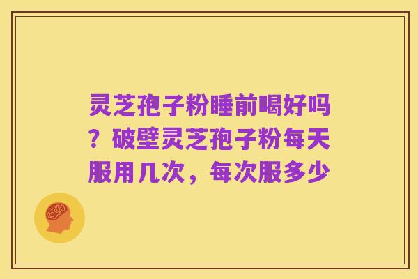 灵芝孢子粉睡前喝好吗?破壁灵芝孢子粉每天服用几次,每次服多少