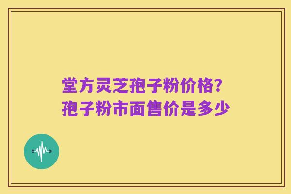 堂方灵芝孢子粉价格？孢子粉市面售价是多少