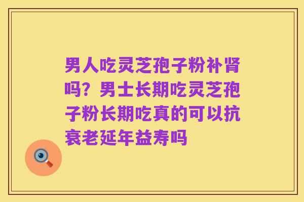 男人吃灵芝孢子粉补肾吗?男士长期吃灵芝孢子粉长期吃真的可以抗衰老延年益寿吗