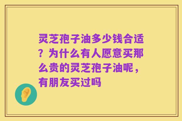 灵芝孢子油多少钱合适?为什么有人愿意买那么贵的灵芝孢子油呢,有朋友买过吗