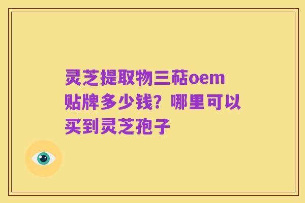灵芝提取物三萜oem贴牌多少钱？哪里可以买到灵芝孢子