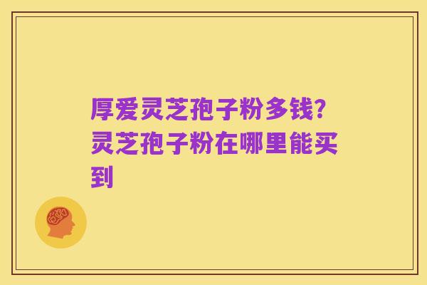 厚爱灵芝孢子粉多钱？灵芝孢子粉在哪里能买到