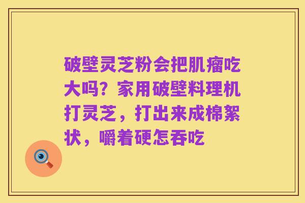 破壁灵芝粉会把肌瘤吃大吗?家用破壁料理机打灵芝,打出来成棉絮状,嚼着硬怎吞吃