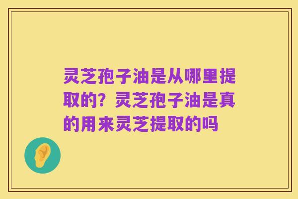 灵芝孢子油是从哪里提取的?灵芝孢子油是真的用来灵芝提取的吗