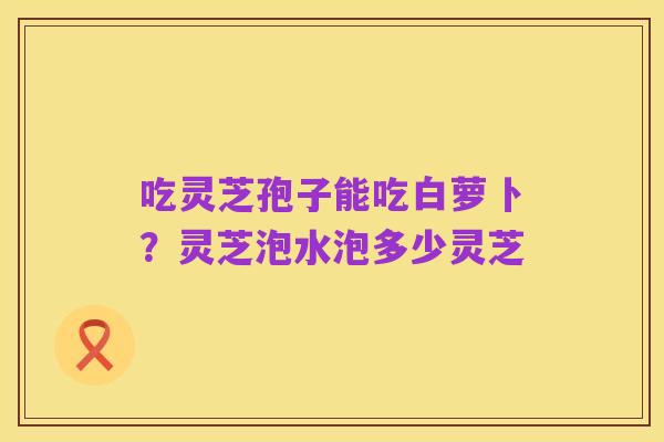 吃灵芝孢子能吃白萝卜？灵芝泡水泡多少灵芝