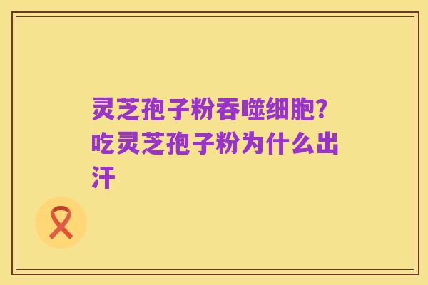 灵芝孢子粉吞噬细胞?吃灵芝孢子粉为什么出汗