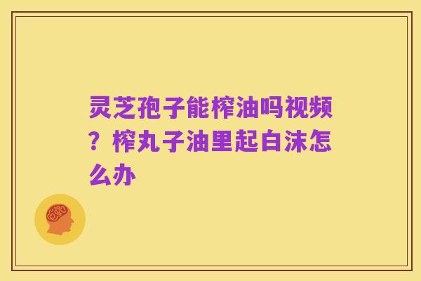 灵芝孢子能榨油吗视频？榨丸子油里起白沫怎么办