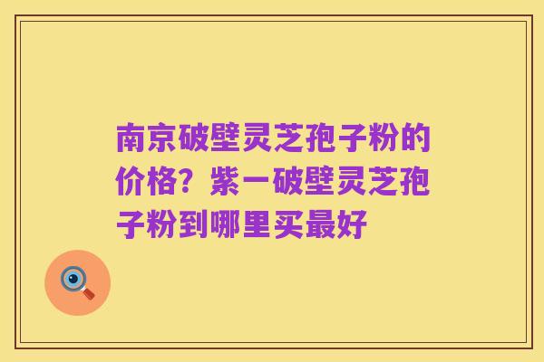 南京破壁灵芝孢子粉的价格？紫一破壁灵芝孢子粉到哪里买最好
