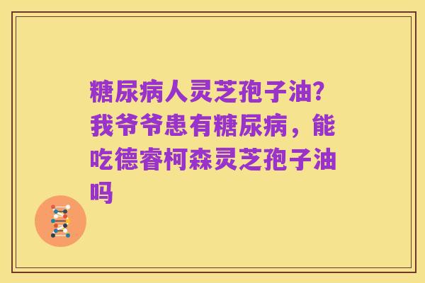 糖尿病人灵芝孢子油?我爷爷患有糖尿病,能吃德睿柯森灵芝孢子油吗