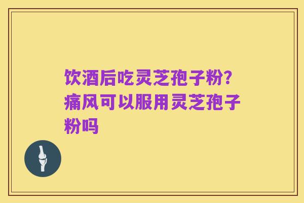 饮酒后吃灵芝孢子粉?痛风可以服用灵芝孢子粉吗