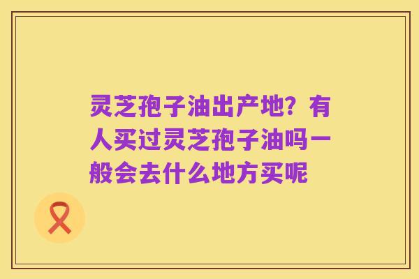 灵芝孢子油出产地?有人买过灵芝孢子油吗一般会去什么地方买呢