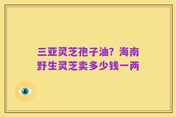 三亚灵芝孢子油?海南野生灵芝卖多少钱一两