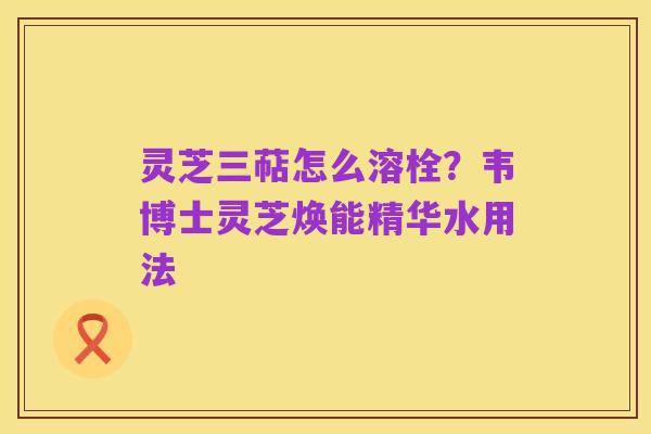 灵芝三萜怎么溶栓？韦博士灵芝焕能精华水用法