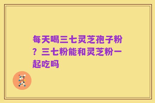 每天喝三七灵芝孢子粉?三七粉能和灵芝粉一起吃吗