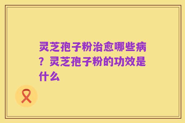 灵芝孢子粉治愈哪些病?灵芝孢子粉的功效是什么
