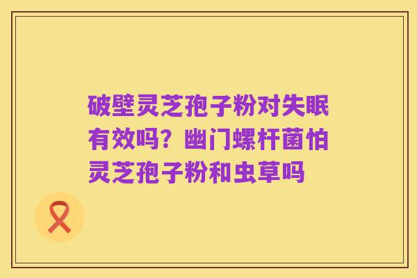破壁灵芝孢子粉对失眠有效吗?幽门螺杆菌怕灵芝孢子粉和虫草吗