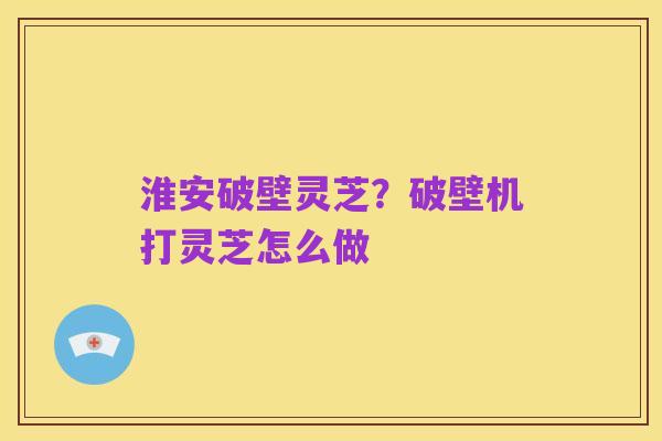 淮安破壁灵芝?破壁机打灵芝怎么做