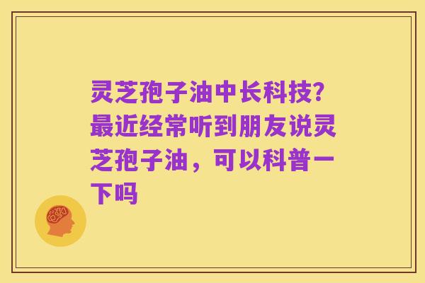 灵芝孢子油中长科技?最近经常听到朋友说灵芝孢子油,可以科普一下吗