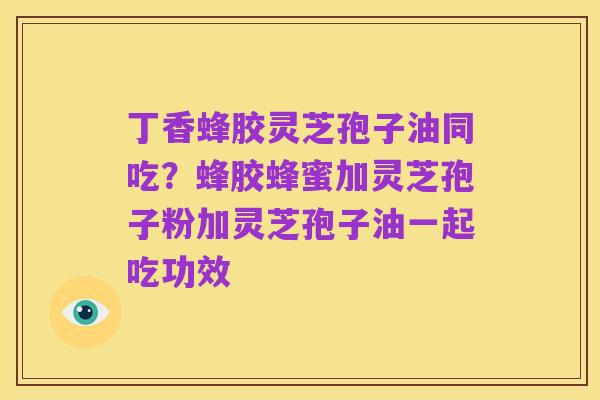 丁香蜂胶灵芝孢子油同吃?蜂胶蜂蜜加灵芝孢子粉加灵芝孢子油一起吃功效