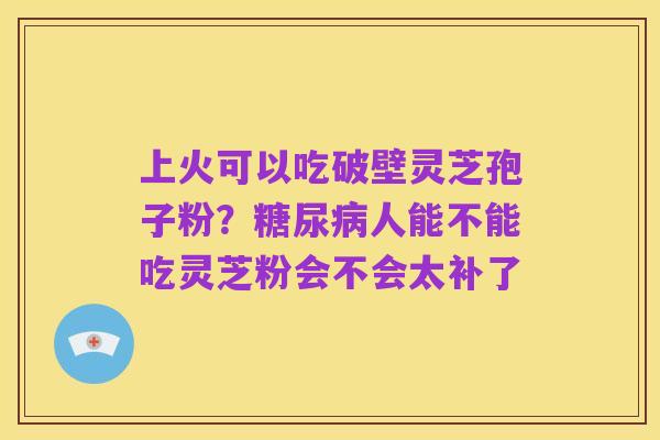 上火可以吃破壁灵芝孢子粉?糖尿病人能不能吃灵芝粉会不会太补了